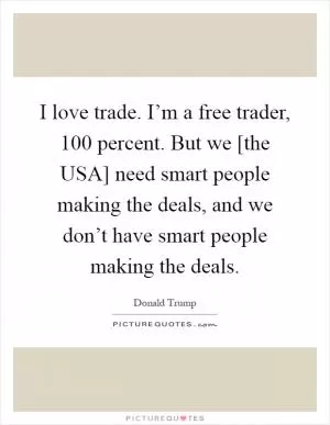 I love trade. I’m a free trader, 100 percent. But we [the USA] need smart people making the deals, and we don’t have smart people making the deals Picture Quote #1