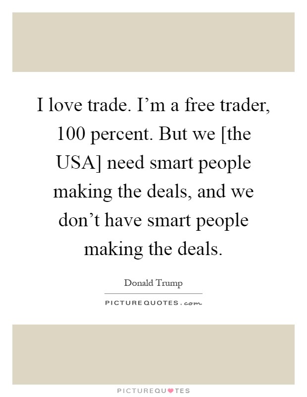 I love trade. I'm a free trader, 100 percent. But we [the USA] need smart people making the deals, and we don't have smart people making the deals Picture Quote #1
