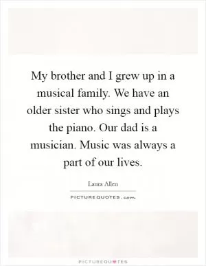 My brother and I grew up in a musical family. We have an older sister who sings and plays the piano. Our dad is a musician. Music was always a part of our lives Picture Quote #1
