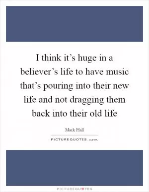 I think it’s huge in a believer’s life to have music that’s pouring into their new life and not dragging them back into their old life Picture Quote #1