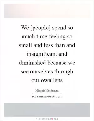 We [people] spend so much time feeling so small and less than and insignificant and diminished because we see ourselves through our own lens Picture Quote #1