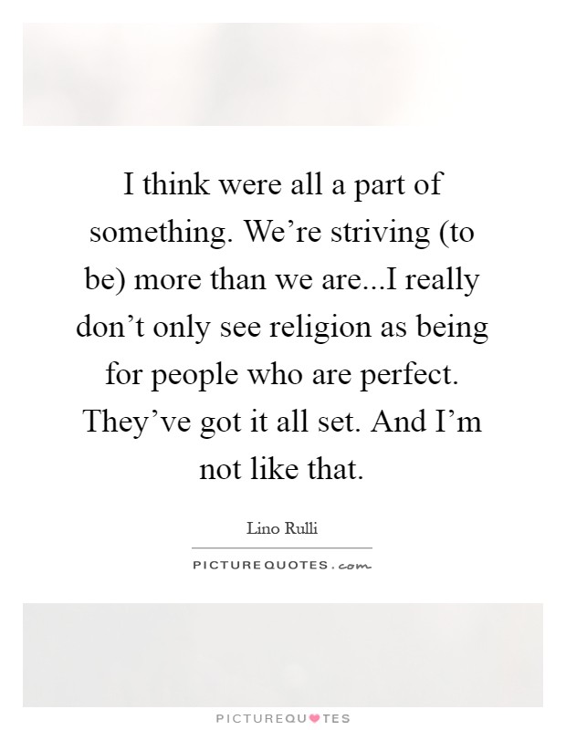 I think were all a part of something. We're striving (to be) more than we are...I really don't only see religion as being for people who are perfect. They've got it all set. And I'm not like that Picture Quote #1