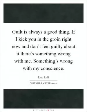 Guilt is always a good thing. If I kick you in the groin right now and don’t feel guilty about it there’s something wrong with me. Something’s wrong with my conscience Picture Quote #1