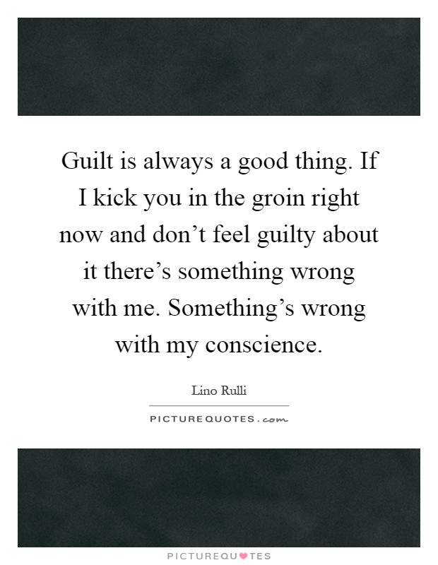 Guilt is always a good thing. If I kick you in the groin right now and don't feel guilty about it there's something wrong with me. Something's wrong with my conscience Picture Quote #1
