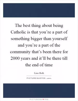 The best thing about being Catholic is that you’re a part of something bigger than yourself and you’re a part of the community that’s been there for 2000 years and it’ll be there till the end of time Picture Quote #1
