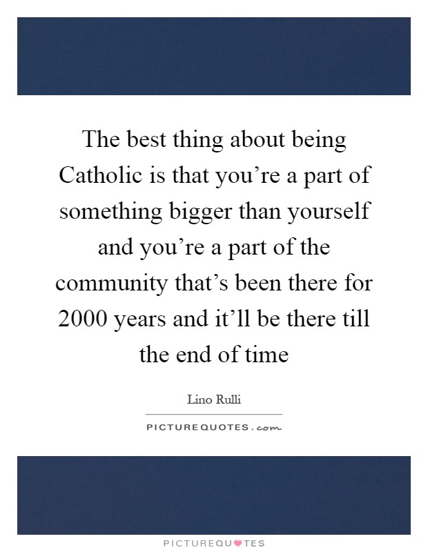 The best thing about being Catholic is that you're a part of something bigger than yourself and you're a part of the community that's been there for 2000 years and it'll be there till the end of time Picture Quote #1