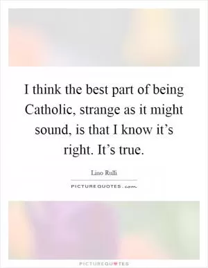 I think the best part of being Catholic, strange as it might sound, is that I know it’s right. It’s true Picture Quote #1