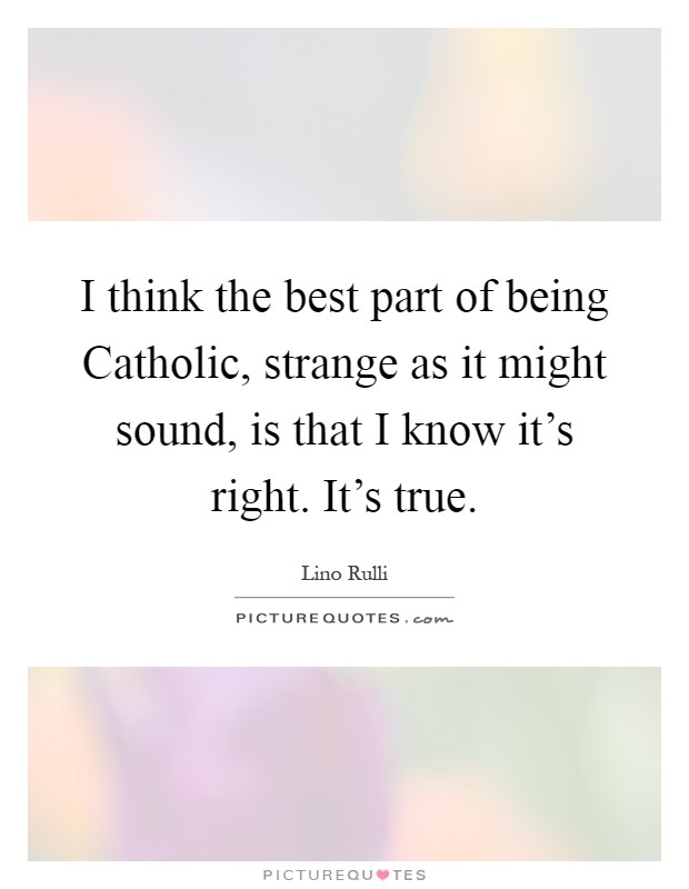 I think the best part of being Catholic, strange as it might sound, is that I know it's right. It's true Picture Quote #1
