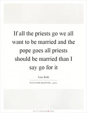If all the priests go we all want to be married and the pope goes all priests should be married than I say go for it Picture Quote #1