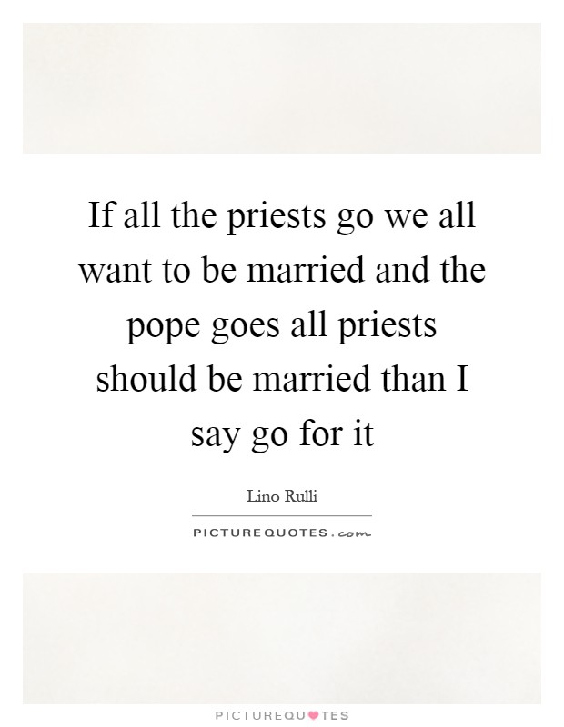 If all the priests go we all want to be married and the pope goes all priests should be married than I say go for it Picture Quote #1