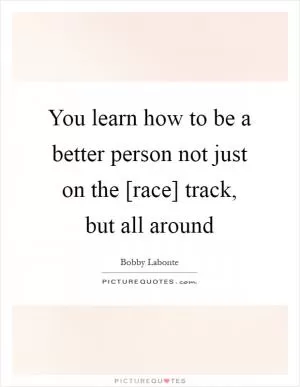 You learn how to be a better person not just on the [race] track, but all around Picture Quote #1
