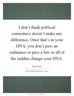 I don’t think political correctness doesn’t make any difference. Once that’s in your DNA, you don’t pass an ordinance or pass a law or all of the sudden change your DNA Picture Quote #1
