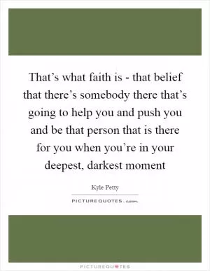 That’s what faith is - that belief that there’s somebody there that’s going to help you and push you and be that person that is there for you when you’re in your deepest, darkest moment Picture Quote #1
