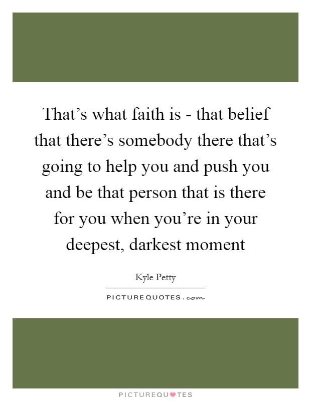 That's what faith is - that belief that there's somebody there that's going to help you and push you and be that person that is there for you when you're in your deepest, darkest moment Picture Quote #1