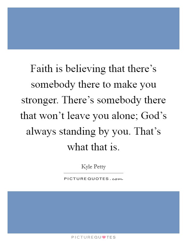 Faith is believing that there's somebody there to make you stronger. There's somebody there that won't leave you alone; God's always standing by you. That's what that is Picture Quote #1