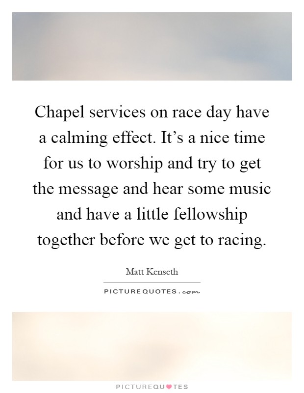 Chapel services on race day have a calming effect. It's a nice time for us to worship and try to get the message and hear some music and have a little fellowship together before we get to racing Picture Quote #1