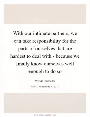 With our intimate partners, we can take responsibility for the parts of ourselves that are hardest to deal with - because we finally know ourselves well enough to do so Picture Quote #1