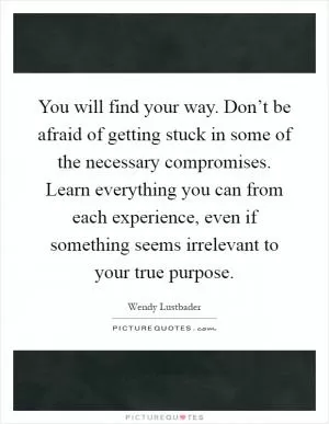 You will find your way. Don’t be afraid of getting stuck in some of the necessary compromises. Learn everything you can from each experience, even if something seems irrelevant to your true purpose Picture Quote #1