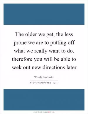 The older we get, the less prone we are to putting off what we really want to do, therefore you will be able to seek out new directions later Picture Quote #1