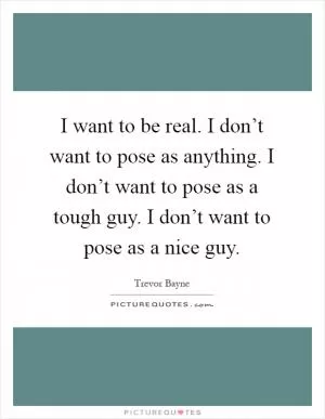 I want to be real. I don’t want to pose as anything. I don’t want to pose as a tough guy. I don’t want to pose as a nice guy Picture Quote #1
