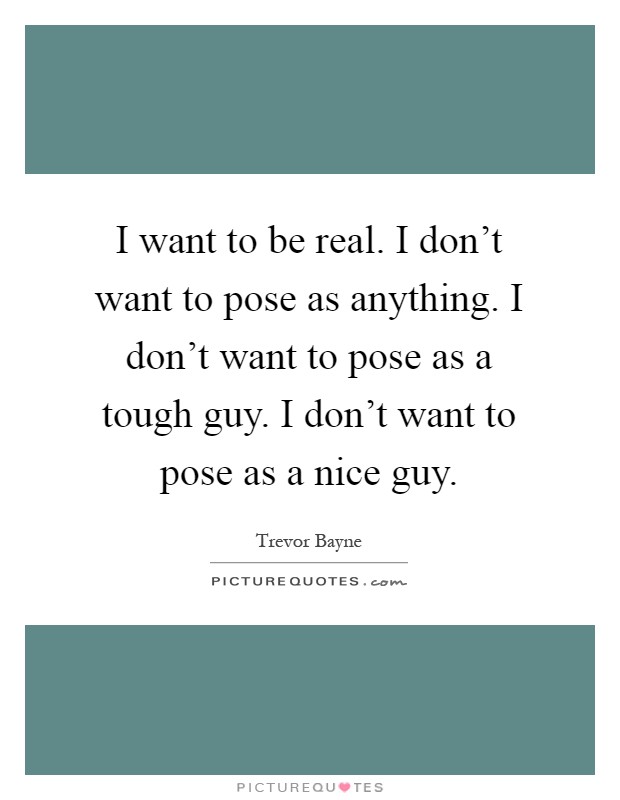 I want to be real. I don't want to pose as anything. I don't want to pose as a tough guy. I don't want to pose as a nice guy Picture Quote #1