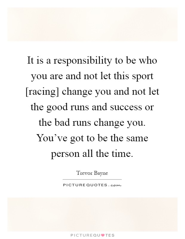 It is a responsibility to be who you are and not let this sport [racing] change you and not let the good runs and success or the bad runs change you. You've got to be the same person all the time Picture Quote #1