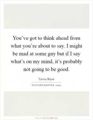 You’ve got to think ahead from what you’re about to say. I might be mad at some guy but if I say what’s on my mind, it’s probably not going to be good Picture Quote #1