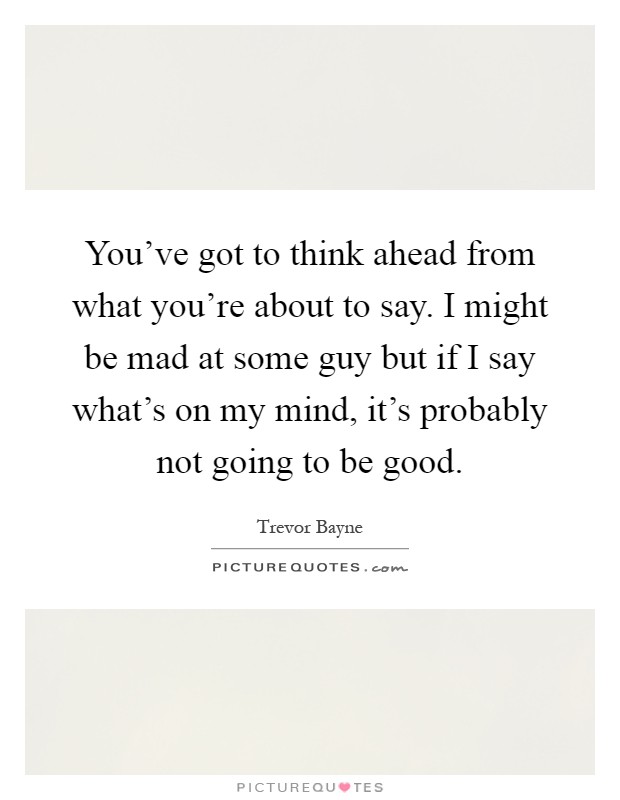 You've got to think ahead from what you're about to say. I might be mad at some guy but if I say what's on my mind, it's probably not going to be good Picture Quote #1