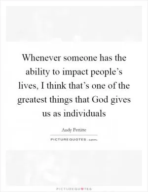 Whenever someone has the ability to impact people’s lives, I think that’s one of the greatest things that God gives us as individuals Picture Quote #1