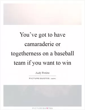 You’ve got to have camaraderie or togetherness on a baseball team if you want to win Picture Quote #1