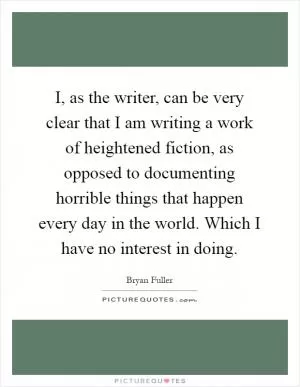 I, as the writer, can be very clear that I am writing a work of heightened fiction, as opposed to documenting horrible things that happen every day in the world. Which I have no interest in doing Picture Quote #1