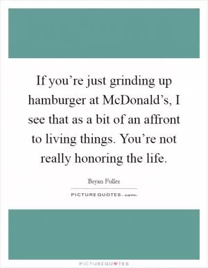 If you’re just grinding up hamburger at McDonald’s, I see that as a bit of an affront to living things. You’re not really honoring the life Picture Quote #1