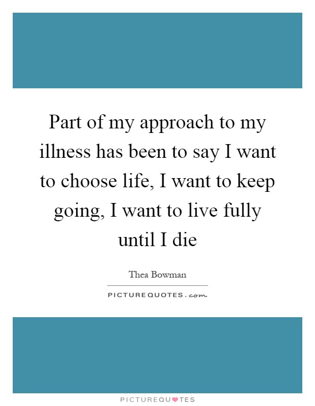 Part of my approach to my illness has been to say I want to choose life, I want to keep going, I want to live fully until I die Picture Quote #1