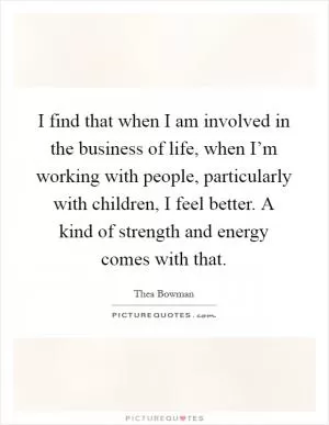 I find that when I am involved in the business of life, when I’m working with people, particularly with children, I feel better. A kind of strength and energy comes with that Picture Quote #1
