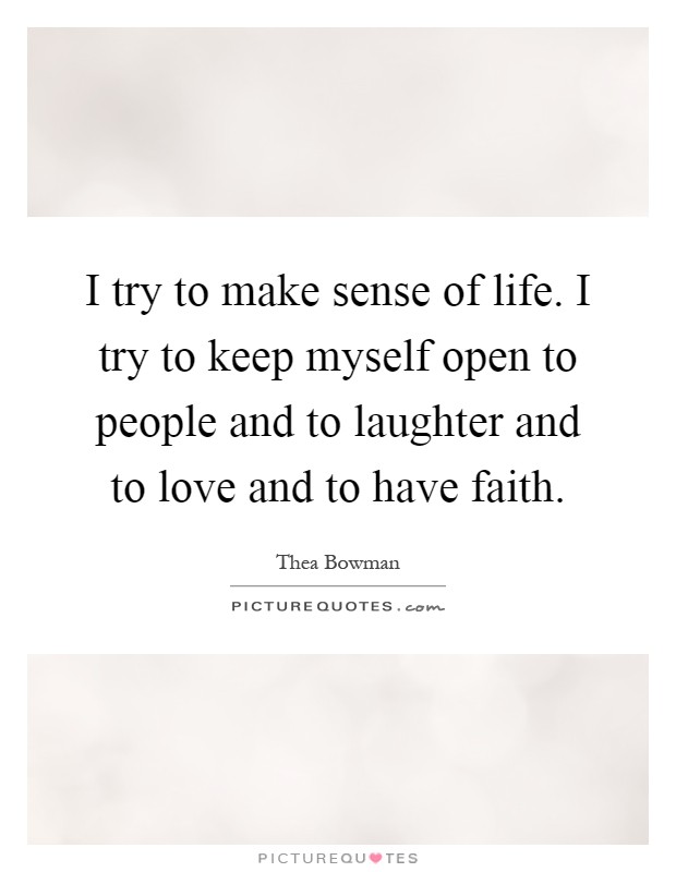 I try to make sense of life. I try to keep myself open to people and to laughter and to love and to have faith Picture Quote #1