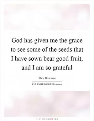 God has given me the grace to see some of the seeds that I have sown bear good fruit, and I am so grateful Picture Quote #1