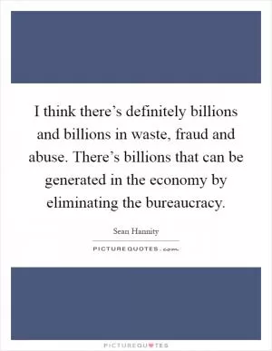 I think there’s definitely billions and billions in waste, fraud and abuse. There’s billions that can be generated in the economy by eliminating the bureaucracy Picture Quote #1