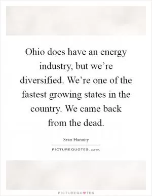 Ohio does have an energy industry, but we’re diversified. We’re one of the fastest growing states in the country. We came back from the dead Picture Quote #1