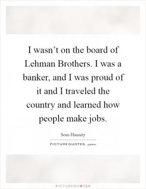 I wasn’t on the board of Lehman Brothers. I was a banker, and I was proud of it and I traveled the country and learned how people make jobs Picture Quote #1
