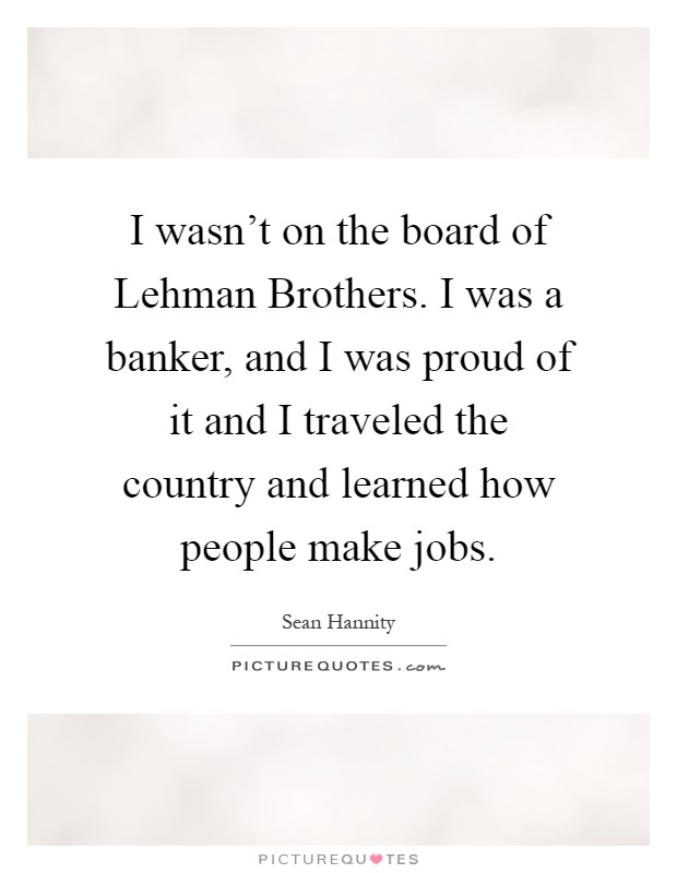 I wasn't on the board of Lehman Brothers. I was a banker, and I was proud of it and I traveled the country and learned how people make jobs Picture Quote #1