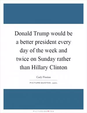 Donald Trump would be a better president every day of the week and twice on Sunday rather than Hillary Clinton Picture Quote #1
