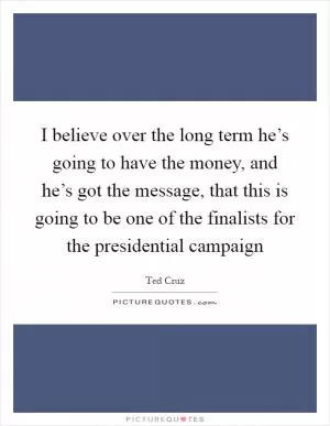 I believe over the long term he’s going to have the money, and he’s got the message, that this is going to be one of the finalists for the presidential campaign Picture Quote #1