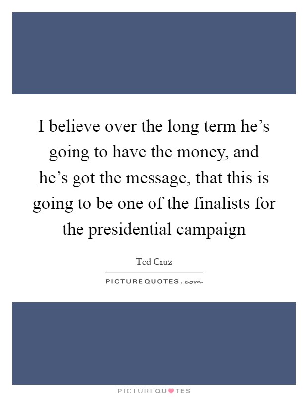 I believe over the long term he's going to have the money, and he's got the message, that this is going to be one of the finalists for the presidential campaign Picture Quote #1
