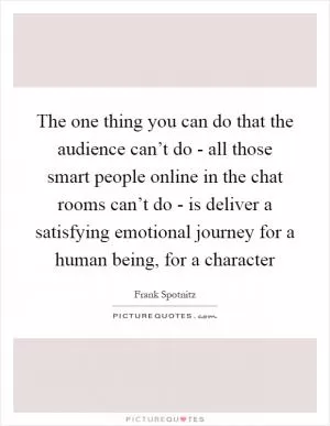 The one thing you can do that the audience can’t do - all those smart people online in the chat rooms can’t do - is deliver a satisfying emotional journey for a human being, for a character Picture Quote #1