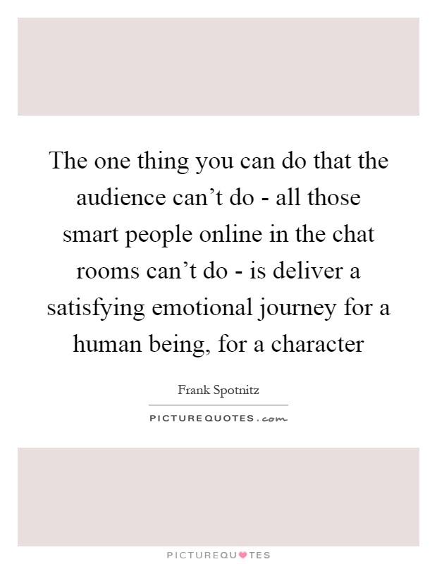 The one thing you can do that the audience can't do - all those smart people online in the chat rooms can't do - is deliver a satisfying emotional journey for a human being, for a character Picture Quote #1