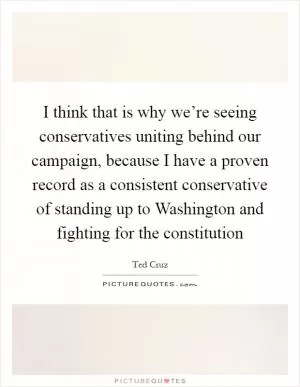 I think that is why we’re seeing conservatives uniting behind our campaign, because I have a proven record as a consistent conservative of standing up to Washington and fighting for the constitution Picture Quote #1