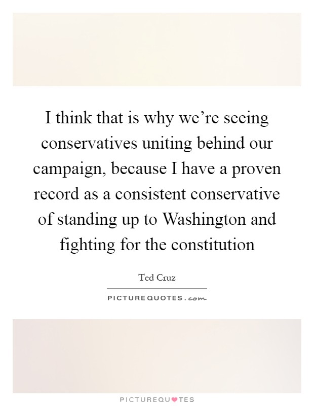 I think that is why we're seeing conservatives uniting behind our campaign, because I have a proven record as a consistent conservative of standing up to Washington and fighting for the constitution Picture Quote #1