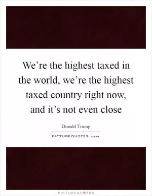 We’re the highest taxed in the world, we’re the highest taxed country right now, and it’s not even close Picture Quote #1