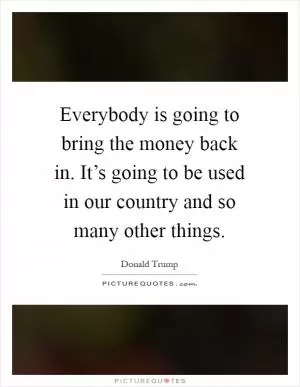 Everybody is going to bring the money back in. It’s going to be used in our country and so many other things Picture Quote #1