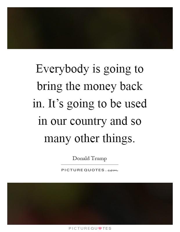 Everybody is going to bring the money back in. It's going to be used in our country and so many other things Picture Quote #1
